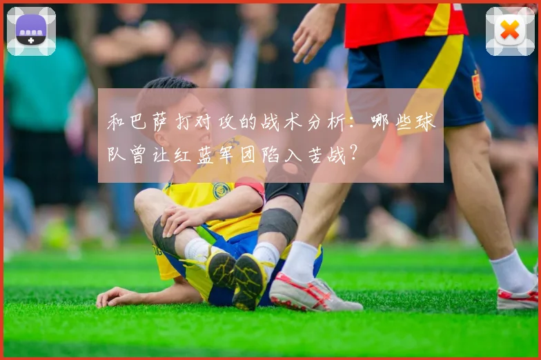 和巴萨打对攻的战术分析：哪些球队曾让红蓝军团陷入苦战？