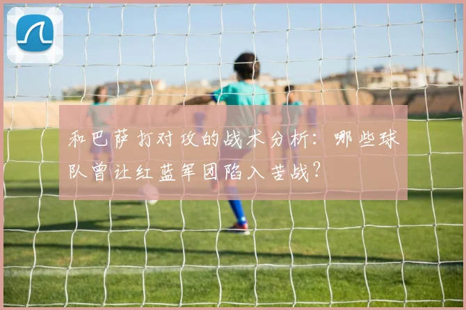 和巴萨打对攻的战术分析：哪些球队曾让红蓝军团陷入苦战？