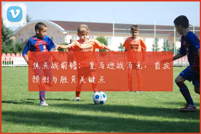 焦点战前瞻:皇马迎战马竞,首发预测与胜负关键点