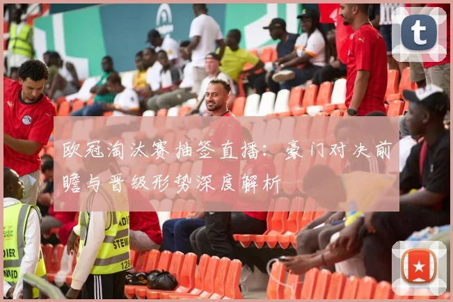 欧冠淘汰赛抽签直播：豪门对决前瞻与晋级形势深度解析